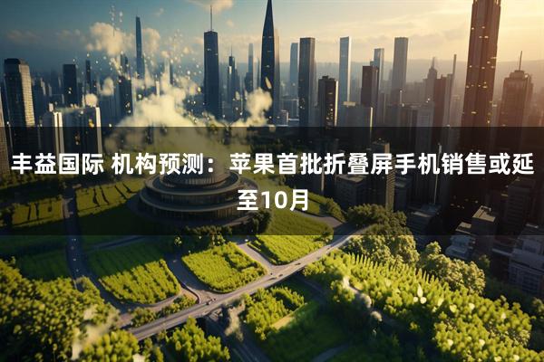 丰益国际 机构预测：苹果首批折叠屏手机销售或延至10月
