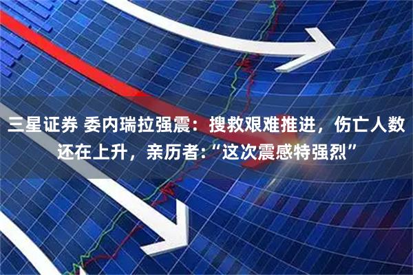三星证券 委内瑞拉强震：搜救艰难推进，伤亡人数还在上升，亲历者:“这次震感特强烈”