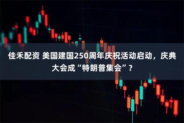 佳禾配资 美国建国250周年庆祝活动启动，庆典大会成“特朗普集会”？