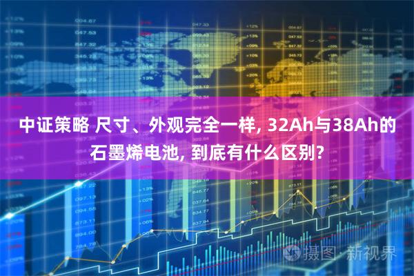 中证策略 尺寸、外观完全一样, 32Ah与38Ah的石墨烯电池, 到底有什么区别?