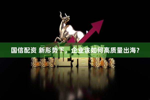 国信配资 新形势下，企业该如何高质量出海？