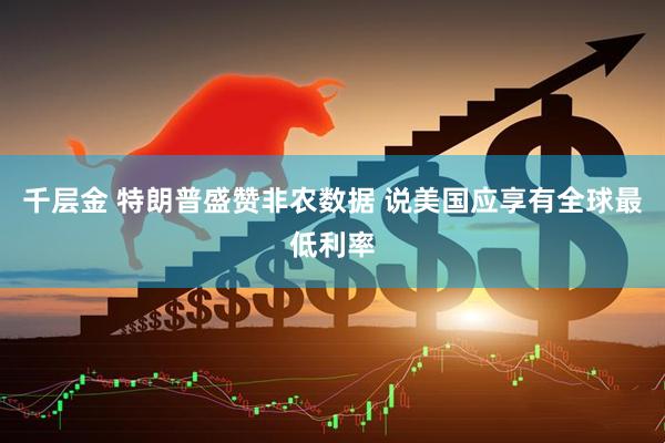 千层金 特朗普盛赞非农数据 说美国应享有全球最低利率