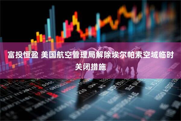 富投恒盈 美国航空管理局解除埃尔帕索空域临时关闭措施