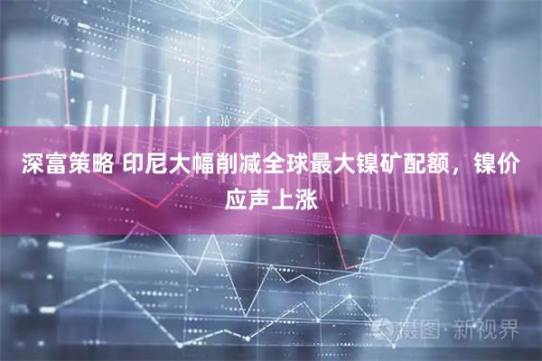 深富策略 印尼大幅削减全球最大镍矿配额，镍价应声上涨