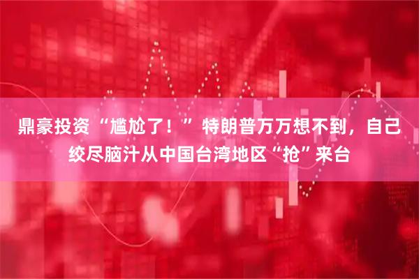 鼎豪投资 “尴尬了！” 特朗普万万想不到，自己绞尽脑汁从中国台湾地区“抢”来台