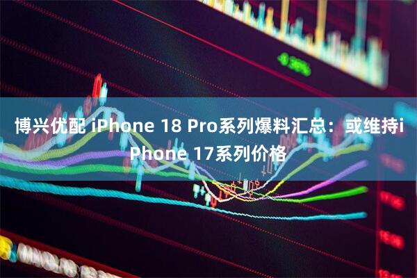 博兴优配 iPhone 18 Pro系列爆料汇总：或维持iPhone 17系列价格