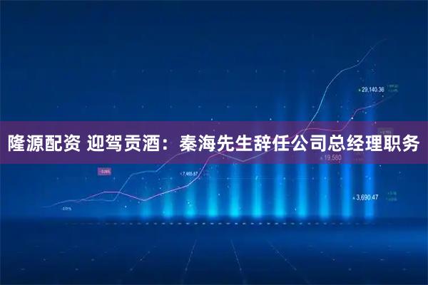 隆源配资 迎驾贡酒：秦海先生辞任公司总经理职务