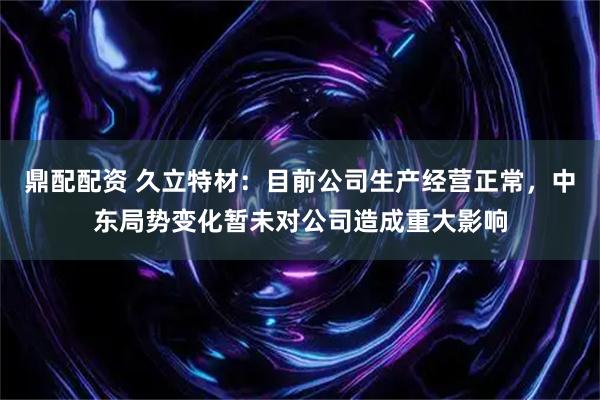 鼎配配资 久立特材：目前公司生产经营正常，中东局势变化暂未对公司造成重大影响