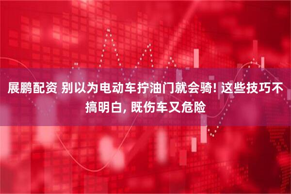 展鹏配资 别以为电动车拧油门就会骑! 这些技巧不搞明白, 既伤车又危险
