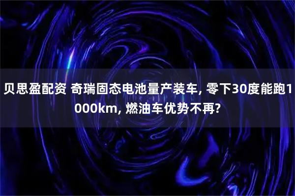 贝思盈配资 奇瑞固态电池量产装车, 零下30度能跑1000km, 燃油车优势不再?