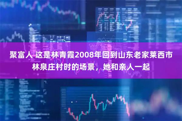 聚富人 这是林青霞2008年回到山东老家莱西市林泉庄村时的场景，她和亲人一起