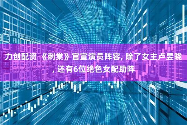 力创配资 《刺棠》官宣演员阵容, 除了女主卢昱晓, 还有6位绝色女配助阵