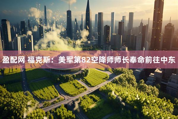盈配网 福克斯：美军第82空降师师长奉命前往中东
