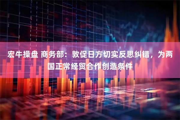 宏牛操盘 商务部：敦促日方切实反思纠错，为两国正常经贸合作创造条件