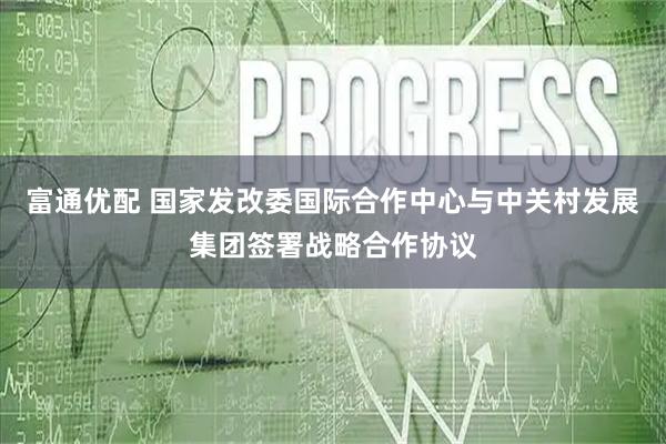 富通优配 国家发改委国际合作中心与中关村发展集团签署战略合作协议