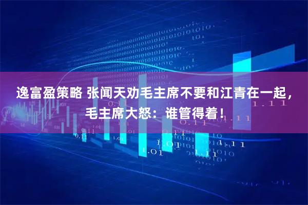 逸富盈策略 张闻天劝毛主席不要和江青在一起，毛主席大怒：谁管得着！