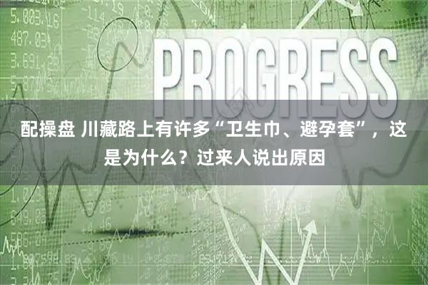 配操盘 川藏路上有许多“卫生巾、避孕套”，这是为什么？过来人说出原因