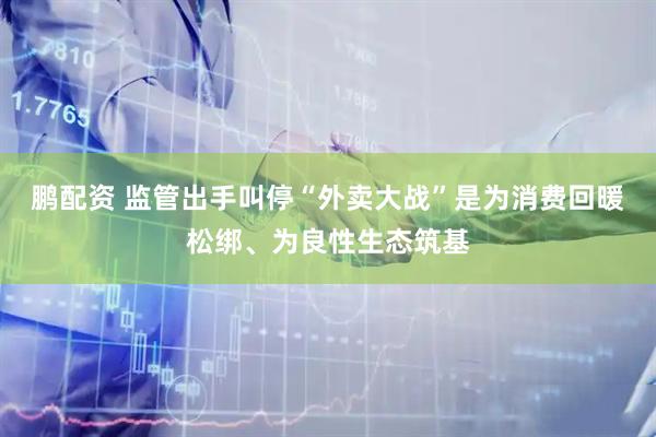 鹏配资 监管出手叫停“外卖大战”是为消费回暖松绑、为良性生态筑基