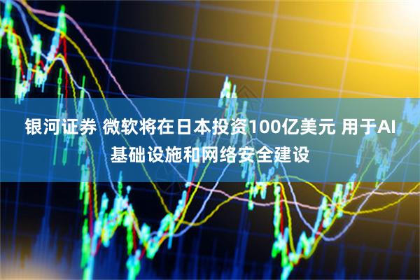 银河证券 微软将在日本投资100亿美元 用于AI基础设施和网络安全建设