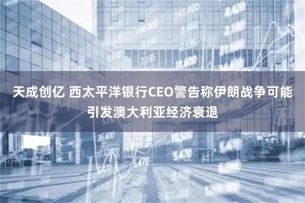 天成创亿 西太平洋银行CEO警告称伊朗战争可能引发澳大利亚经济衰退