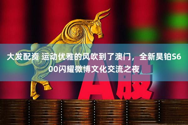 大发配资 运动优雅的风吹到了澳门，全新昊铂S600闪耀微博文化交流之夜