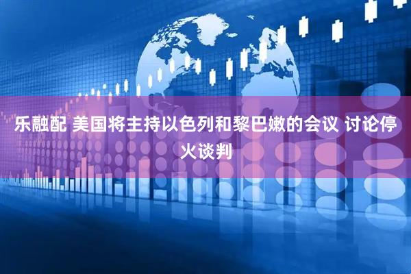 乐融配 美国将主持以色列和黎巴嫩的会议 讨论停火谈判