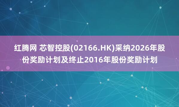 红腾网 芯智控股(02166.HK)采纳2026年股份奖励计划及终止2016年股份奖励计划