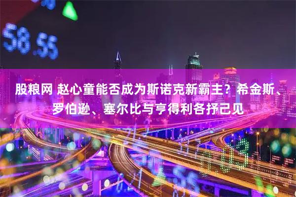 股粮网 赵心童能否成为斯诺克新霸主？希金斯、罗伯逊、塞尔比与亨得利各抒己见