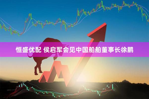 恒盛优配 侯启军会见中国船舶董事长徐鹏