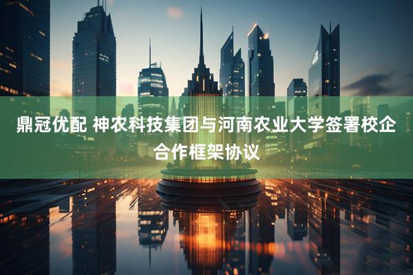 鼎冠优配 神农科技集团与河南农业大学签署校企合作框架协议