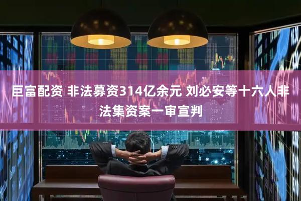 巨富配资 非法募资314亿余元 刘必安等十六人非法集资案一审宣判