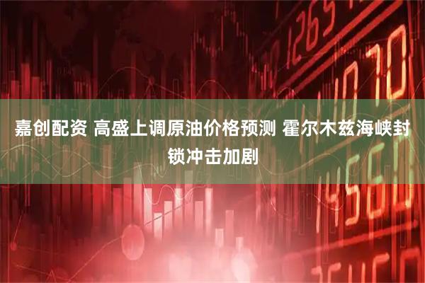 嘉创配资 高盛上调原油价格预测 霍尔木兹海峡封锁冲击加剧