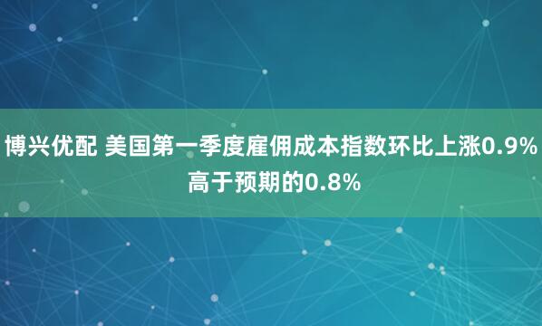 博兴优配 美国第一季度雇佣成本指数环比上涨0.9% 高于预期的0.8%