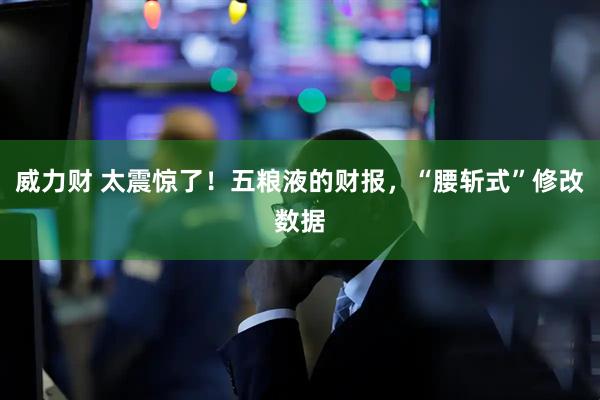 威力财 太震惊了！五粮液的财报，“腰斩式”修改数据