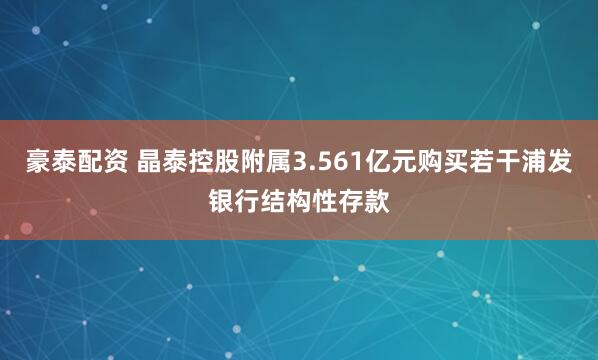 豪泰配资 晶泰控股附属3.561亿元购买若干浦发银行结构性存款