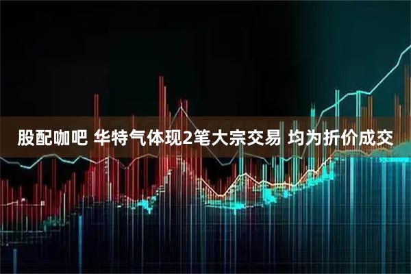 股配咖吧 华特气体现2笔大宗交易 均为折价成交