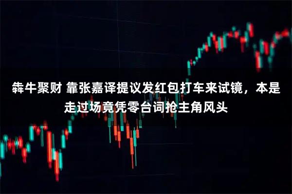 犇牛聚财 靠张嘉译提议发红包打车来试镜，本是走过场竟凭零台词抢主角风头