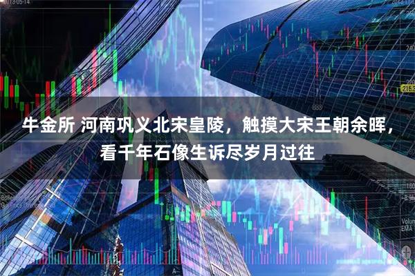 牛金所 河南巩义北宋皇陵，触摸大宋王朝余晖，看千年石像生诉尽岁月过往