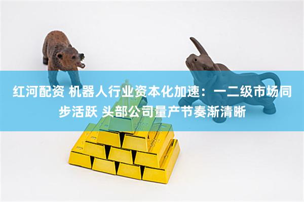 红河配资 机器人行业资本化加速：一二级市场同步活跃 头部公司量产节奏渐清晰
