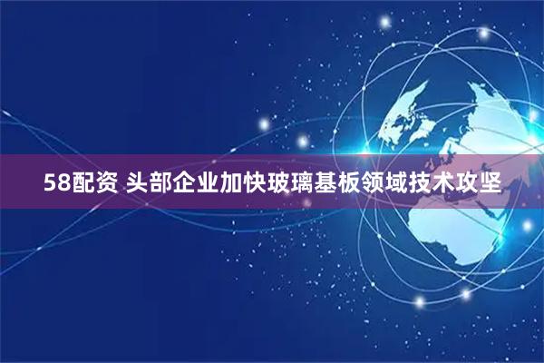 58配资 头部企业加快玻璃基板领域技术攻坚