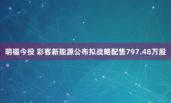 明福今投 彩客新能源公布拟战略配售797.48万股