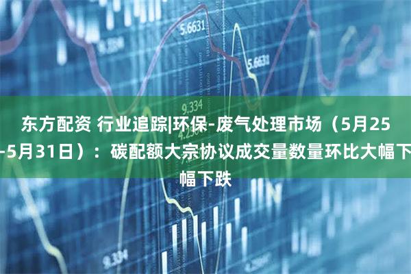 东方配资 行业追踪|环保-废气处理市场（5月25日-5月31日）：碳配额大宗协议成交量数量环比大幅下跌