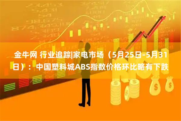 金牛网 行业追踪|家电市场（5月25日-5月31日）：中国塑料城ABS指数价格环比略有下跌