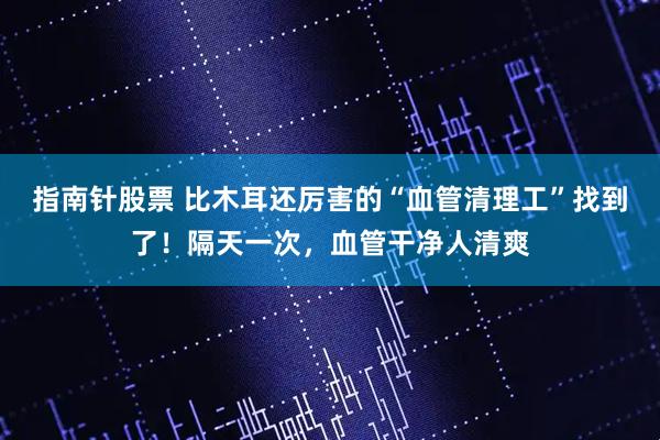 指南针股票 比木耳还厉害的“血管清理工”找到了！隔天一次，血管干净人清爽