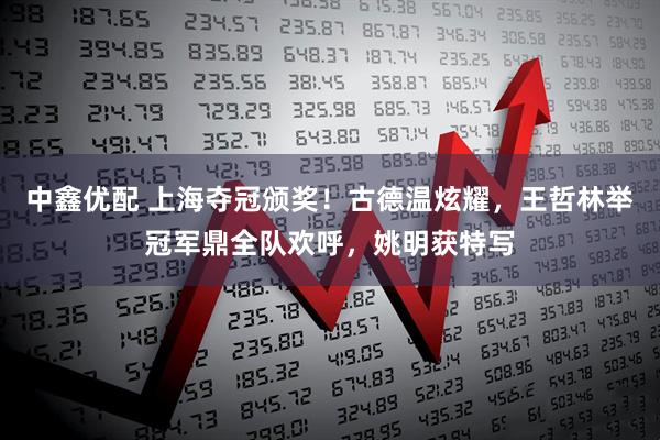 中鑫优配 上海夺冠颁奖！古德温炫耀，王哲林举冠军鼎全队欢呼，姚明获特写