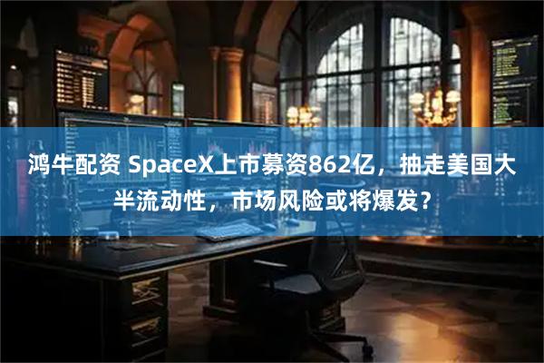 鸿牛配资 SpaceX上市募资862亿，抽走美国大半流动性，市场风险或将爆发？