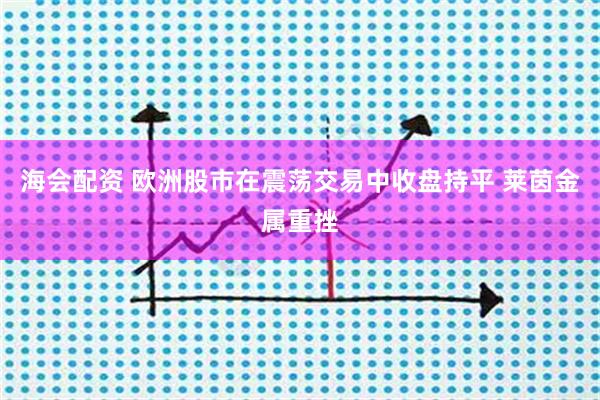海会配资 欧洲股市在震荡交易中收盘持平 莱茵金属重挫