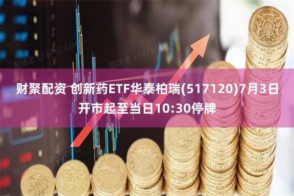 财聚配资 创新药ETF华泰柏瑞(517120)7月3日开市起至当日10:30停牌