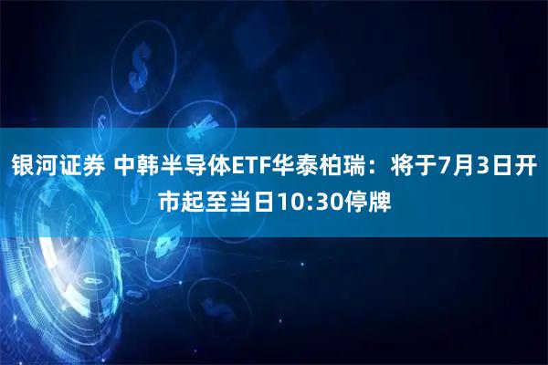 银河证券 中韩半导体ETF华泰柏瑞：将于7月3日开市起至当日10:30停牌