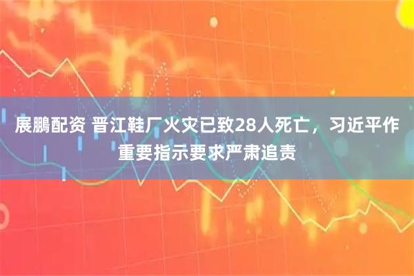 展鵬配资 晋江鞋厂火灾已致28人死亡，习近平作重要指示要求严肃追责